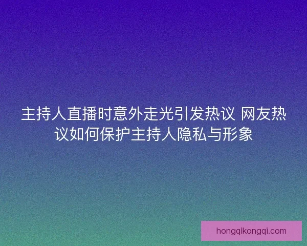 主持人直播时意外走光引发热议 网友热议如何保护主持人隐私与形象