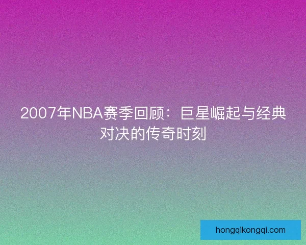 2007年NBA赛季回顾:巨星崛起与经典对决的传奇时刻 2007年NBA赛季回顾:巨星崛起与经典对决的传奇时刻