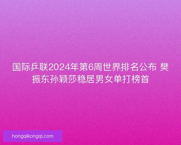 国际乒联2024年第6周世界排名公布 樊振东孙颖莎稳居男女单打榜首 国际乒联2024年第6周世界排名公布 樊振东孙颖莎稳居男女单打榜首
