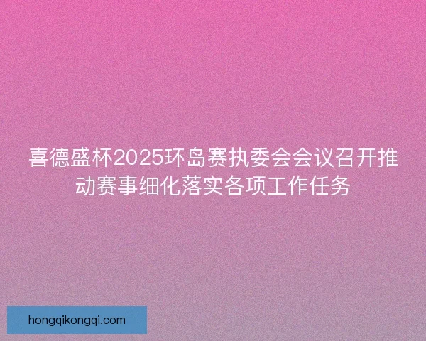喜德盛杯2025环岛赛执委会会议召开推动赛事细化落实各项工作任务