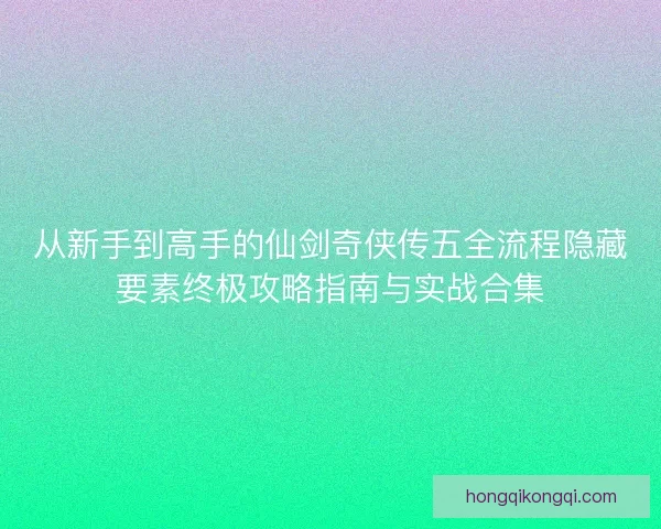 从新手到高手的仙剑奇侠传五全流程隐藏要素终极攻略指南与实战合集