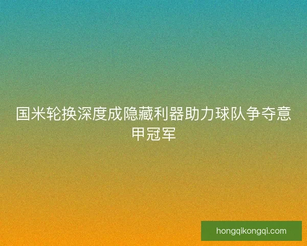 国米轮换深度成隐藏利器助力球队争夺意甲冠军