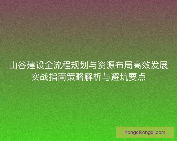 山谷建设全流程规划与资源布局高效发展实战指南策略解析与避坑要点