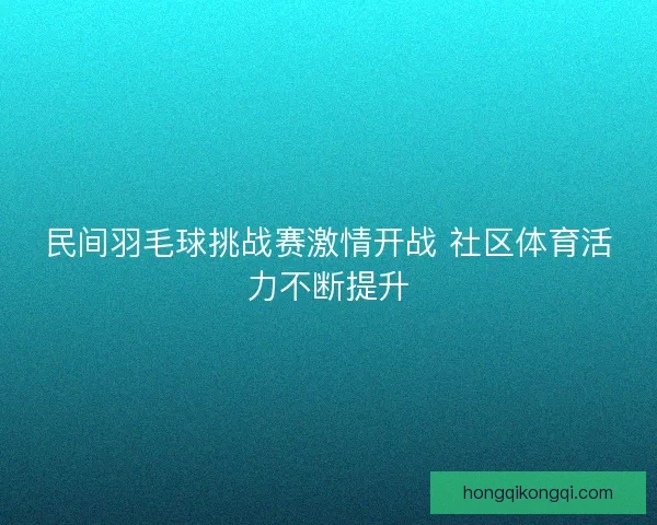 民间羽毛球挑战赛激情开战 社区体育活力不断提升