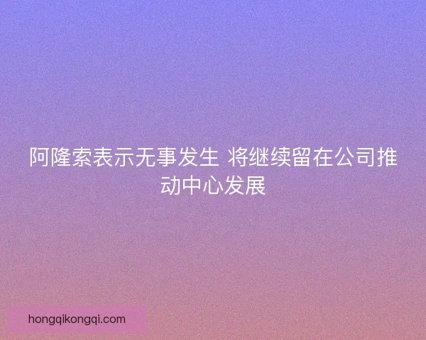 阿隆索表示无事发生 将继续留在公司推动中心发展