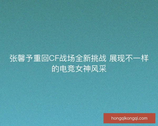 张馨予重回CF战场全新挑战 展现不一样的电竞女神风采
