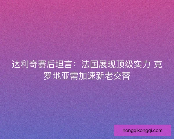 达利奇赛后坦言：法国展现顶级实力 克罗地亚需加速新老交替