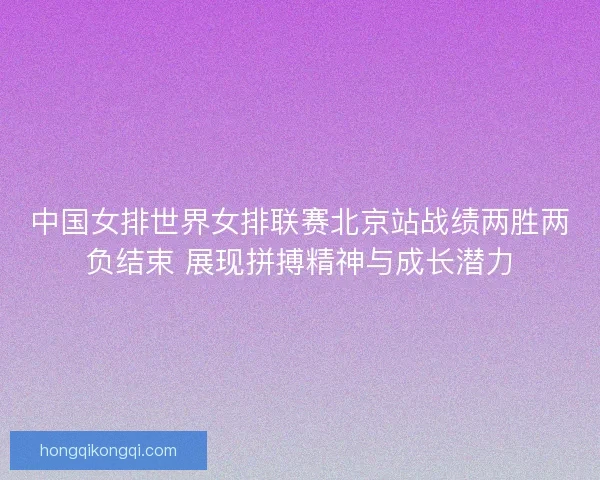 中国女排世界女排联赛北京站战绩两胜两负结束 展现拼搏精神与成长潜力 中国女排世界女排联赛北京站战绩两胜两负结束 展现拼搏精神与成长潜力