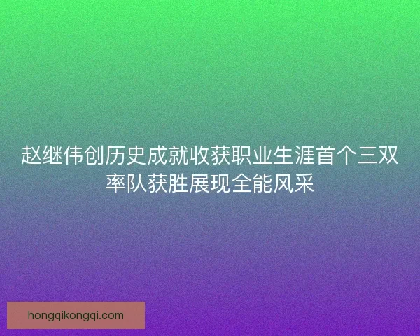 赵继伟创历史成就收获职业生涯首个三双率队获胜展现全能风采 赵继伟创历史成就收获职业生涯首个三双率队获胜展现全能风采