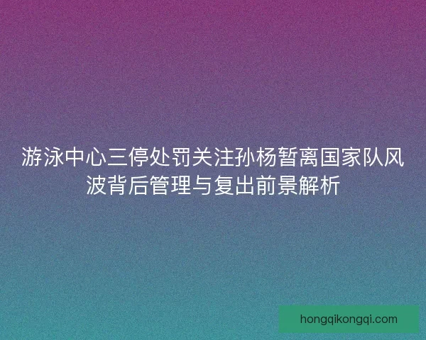 游泳中心三停处罚关注孙杨暂离国家队风波背后管理与复出前景解析