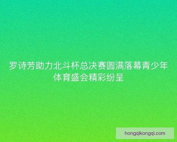 罗诗芳助力北斗杯总决赛圆满落幕青少年体育盛会精彩纷呈 罗诗芳助力北斗杯总决赛圆满落幕青少年体育盛会精彩纷呈