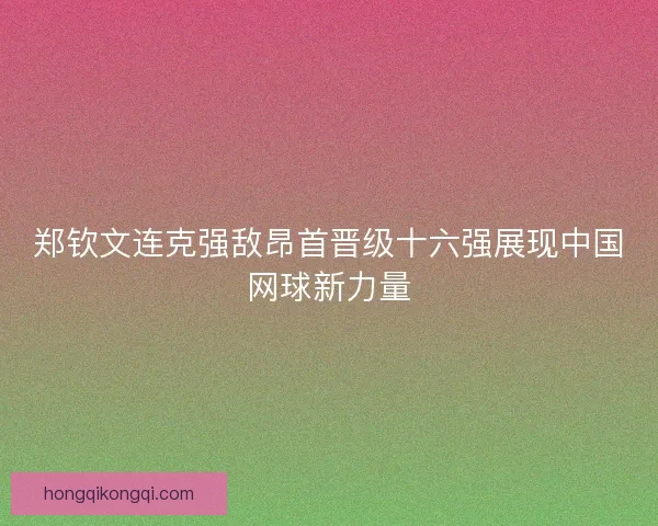 郑钦文连克强敌昂首晋级十六强展现中国网球新力量 郑钦文连克强敌昂首晋级十六强展现中国网球新力量