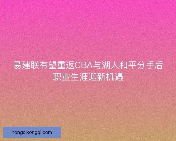 易建联有望重返CBA与湖人和平分手后职业生涯迎新机遇