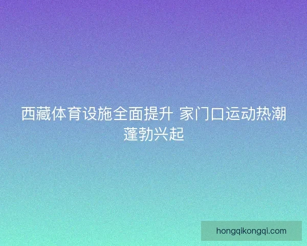 西藏体育设施全面提升 家门口运动热潮蓬勃兴起
